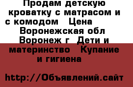 Продам детскую кроватку с матрасом и с комодом › Цена ­ 8 500 - Воронежская обл., Воронеж г. Дети и материнство » Купание и гигиена   